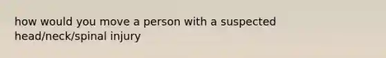 how would you move a person with a suspected head/neck/spinal injury