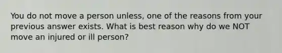 You do not move a person unless, one of the reasons from your previous answer exists. What is best reason why do we NOT move an injured or ill person?