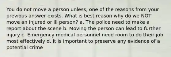 You do not move a person unless, one of the reasons from your previous answer exists. What is best reason why do we NOT move an injured or ill person? a. The police need to make a report about the scene b. Moving the person can lead to further injury c. Emergency medical personnel need room to do their job most effectively d. It is important to preserve any evidence of a potential crime