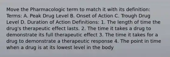 Move the Pharmacologic term to match it with its definition: Terms: A. Peak Drug Level B. Onset of Action C. Trough Drug Level D. Duration of Action Definitions: 1. The length of time the drug's therapeutic effect lasts. 2. The time it takes a drug to demonstrate its full therapeutic effect 3. The time it takes for a drug to demonstrate a therapeutic response 4. The point in time when a drug is at its lowest level in the body