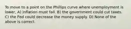 To move to a point on the Phillips curve where unemployment is lower, A) inflation must fall. B) the government could cut taxes. C) the Fed could decrease the money supply. D) None of the above is correct.