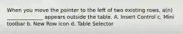 When you move the pointer to the left of two existing rows, a(n) ______________ appears outside the table. A. Insert Control c. Mini toolbar b. New Row icon d. Table Selector