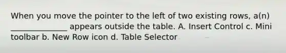 When you move the pointer to the left of two existing rows, a(n) ______________ appears outside the table. A. Insert Control c. Mini toolbar b. New Row icon d. Table Selector