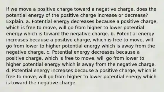 If we move a positive charge toward a negative charge, does the potential energy of the positive charge increase or decrease? Explain. a. Potential energy decreases because a positive charge, which is free to move, will go from higher to lower potential energy which is toward the negative charge. b. Potential energy increases because a positive charge, which is free to move, will go from lower to higher potential energy which is away from the negative charge. c. Potential energy decreases because a positive charge, which is free to move, will go from lower to higher potential energy which is away from the negative charge. d. Potential energy increases because a positive charge, which is free to move, will go from higher to lower potential energy which is toward the negative charge.