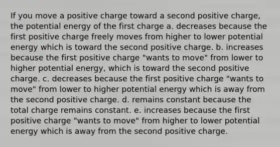 If you move a positive charge toward a second positive charge, the potential energy of the first charge a. decreases because the first positive charge freely moves from higher to lower potential energy which is toward the second positive charge. b. increases because the first positive charge "wants to move" from lower to higher potential energy, which is toward the second positive charge. c. decreases because the first positive charge "wants to move" from lower to higher potential energy which is away from the second positive charge. d. remains constant because the total charge remains constant. e. increases because the first positive charge "wants to move" from higher to lower potential energy which is away from the second positive charge.