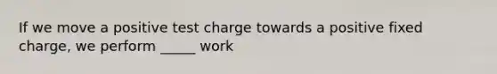 If we move a positive test charge towards a positive fixed charge, we perform _____ work