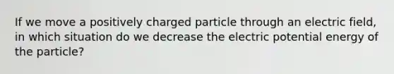 If we move a positively charged particle through an electric field, in which situation do we decrease the electric potential energy of the particle?