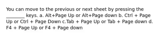 You can move to the previous or next sheet by pressing the ________ keys. a. Alt+Page Up or Alt+Page down b. Ctrl + Page Up or Ctrl + Page Down c.Tab + Page Up or Tab + Page down d. F4 + Page Up or F4 + Page down