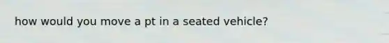 how would you move a pt in a seated vehicle?