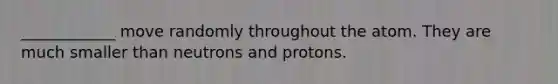 ____________ move randomly throughout the atom. They are much smaller than neutrons and protons.