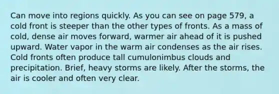 Can move into regions quickly. As you can see on page 579, a cold front is steeper than the other types of fronts. As a mass of cold, dense air moves forward, warmer air ahead of it is pushed upward. Water vapor in the warm air condenses as the air rises. Cold fronts often produce tall cumulonimbus clouds and precipitation. Brief, heavy storms are likely. After the storms, the air is cooler and often very clear.