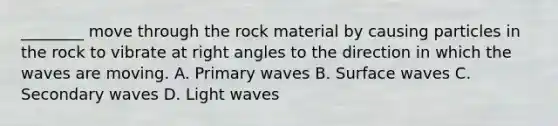 ________ move through the rock material by causing particles in the rock to vibrate at right angles to the direction in which the waves are moving. A. Primary waves B. Surface waves C. Secondary waves D. Light waves