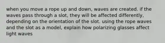 when you move a rope up and down, waves are created. if the waves pass through a slot, they will be affected differently, depending on the orientation of the slot. using the rope waves and the slot as a model, explain how polarizing glasses affect light waves