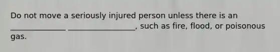 Do not move a seriously injured person unless there is an ______________ _________________, such as fire, flood, or poisonous gas.