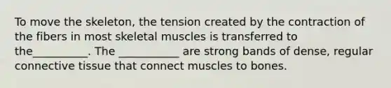 To move the skeleton, the tension created by the contraction of the fibers in most skeletal muscles is transferred to the__________. The ___________ are strong bands of dense, regular connective tissue that connect muscles to bones.