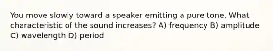 You move slowly toward a speaker emitting a pure tone. What characteristic of the sound increases? A) frequency B) amplitude C) wavelength D) period