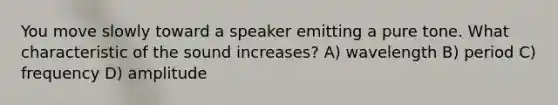 You move slowly toward a speaker emitting a pure tone. What characteristic of the sound increases? A) wavelength B) period C) frequency D) amplitude