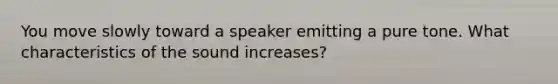 You move slowly toward a speaker emitting a pure tone. What characteristics of the sound increases?