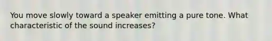 You move slowly toward a speaker emitting a pure tone. What characteristic of the sound increases?