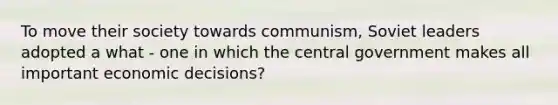 To move their society towards communism, Soviet leaders adopted a what - one in which the central government makes all important economic decisions?