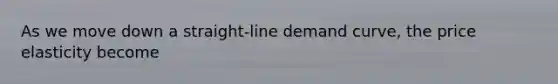 As we move down a straight-line demand curve, the price elasticity become