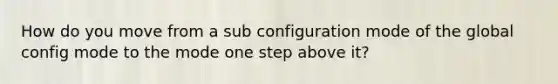 How do you move from a sub configuration mode of the global config mode to the mode one step above it?