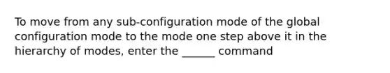 To move from any sub-configuration mode of the global configuration mode to the mode one step above it in the hierarchy of modes, enter the ______ command