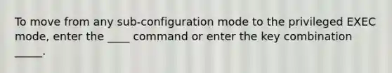 To move from any sub-configuration mode to the privileged EXEC mode, enter the ____ command or enter the key combination _____.