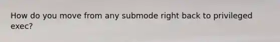 How do you move from any submode right back to privileged exec?