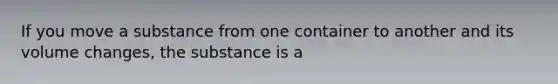 If you move a substance from one container to another and its volume changes, the substance is a