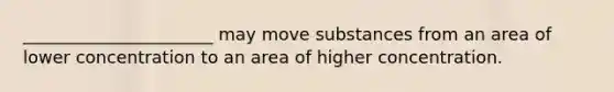 ______________________ may move substances from an area of lower concentration to an area of higher concentration.