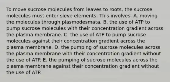 To move sucrose molecules from leaves to roots, the sucrose molecules must enter sieve elements. This involves: A. moving the molecules through plasmodesmata. B. the use of ATP to pump sucrose molecules with their concentration gradient across the plasma membrane. C. the use of ATP to pump sucrose molecules against their concentration gradient across the plasma membrane. D. the pumping of sucrose molecules across the plasma membrane with their concentration gradient without the use of ATP. E. the pumping of sucrose molecules across the plasma membrane against their concentration gradient without the use of ATP.