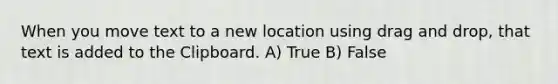 When you move text to a new location using drag and drop, that text is added to the Clipboard. A) True B) False