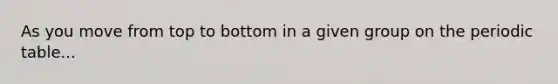 As you move from top to bottom in a given group on the periodic table...