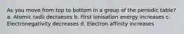 As you move from top to bottom in a group of the periodic table? a. Atomic radii decraeses b. First ionisation energy increases c. Electronegativity decreases d. Electron affinity increases