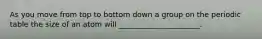 As you move from top to bottom down a group on the periodic table the size of an atom will ______________________.