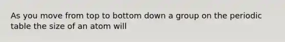 As you move from top to bottom down a group on the periodic table the size of an atom will