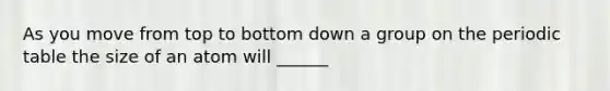 As you move from top to bottom down a group on the periodic table the size of an atom will ______