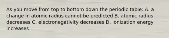 As you move from top to bottom down the periodic table: A. a change in atomic radius cannot be predicted B. atomic radius decreases C. electronegativity decreases D. ionization energy increases