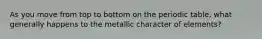 As you move from top to bottom on the periodic table, what generally happens to the metallic character of elements?