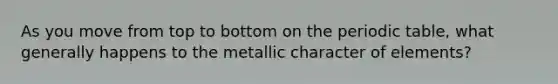 As you move from top to bottom on the periodic table, what generally happens to the metallic character of elements?