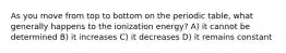 As you move from top to bottom on the periodic table, what generally happens to the ionization energy? A) it cannot be determined B) it increases C) it decreases D) it remains constant