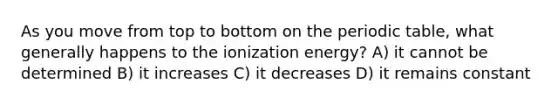 As you move from top to bottom on <a href='https://www.questionai.com/knowledge/kIrBULvFQz-the-periodic-table' class='anchor-knowledge'>the periodic table</a>, what generally happens to the ionization energy? A) it cannot be determined B) it increases C) it decreases D) it remains constant