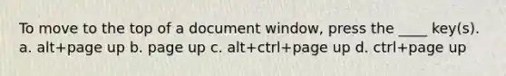 To move to the top of a document window, press the ____ key(s). a. alt+page up b. page up c. alt+ctrl+page up d. ctrl+page up