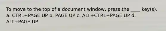 To move to the top of a document window, press the ____ key(s). a. CTRL+PAGE UP b. PAGE UP c. ALT+CTRL+PAGE UP d. ALT+PAGE UP