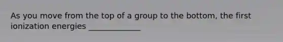 As you move from the top of a group to the bottom, the first ionization energies _____________