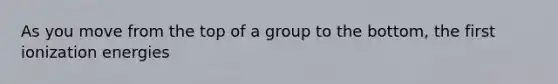 As you move from the top of a group to the bottom, the first ionization energies