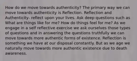 How do we move towards authenticity? The primary way we can move towards authenticity is Reflection. Reflection and Authenticity- reflect upon your lives. Ask deep questions such as What are things like for me? How do things feel for me? As we engage in a self reflective exercise we ask ourselves those types of questions and in answering the questions truthfully we can move towards more authentic forms of existence. Reflection is something we have at our disposal constantly. But as we age we naturally move towards more authentic existence due to death awareness.