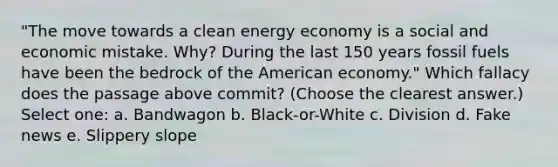 "The move towards a clean energy economy is a social and economic mistake. Why? During the last 150 years fossil fuels have been the bedrock of the American economy." Which fallacy does the passage above commit? (Choose the clearest answer.) Select one: a. Bandwagon b. Black-or-White c. Division d. Fake news e. Slippery slope