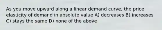 As you move upward along a linear demand curve, the price elasticity of demand in absolute value A) decreases B) increases C) stays the same D) none of the above